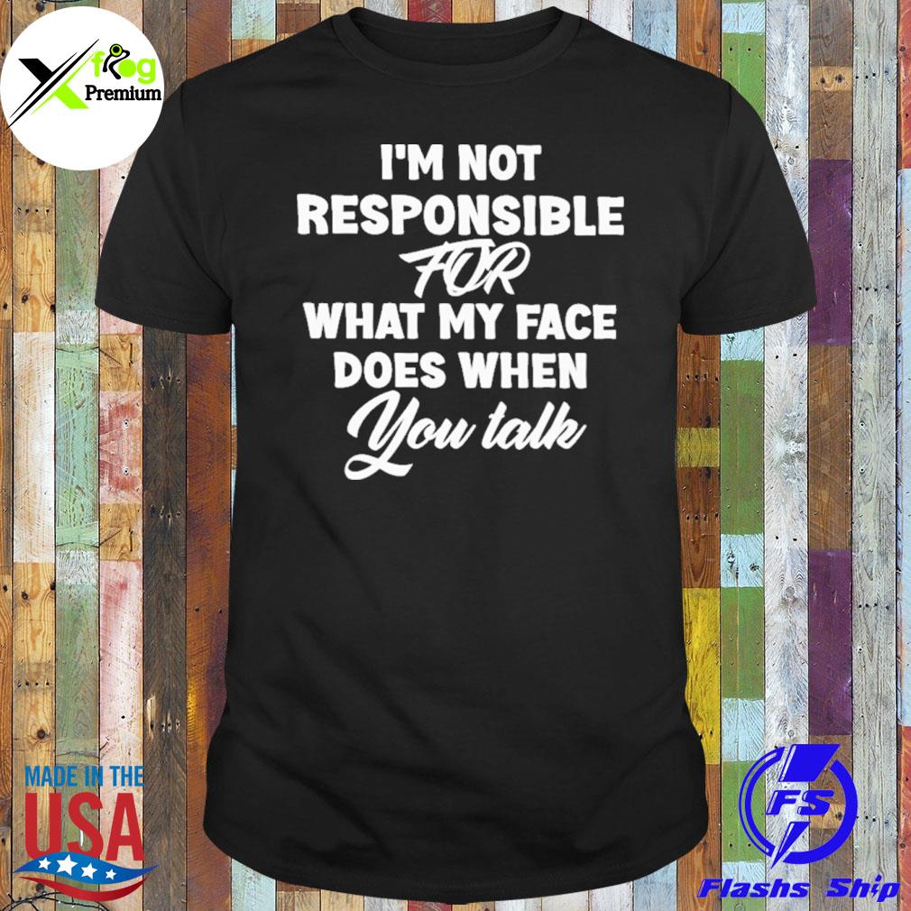 I'm not responsible for what my face does when you talk shirt