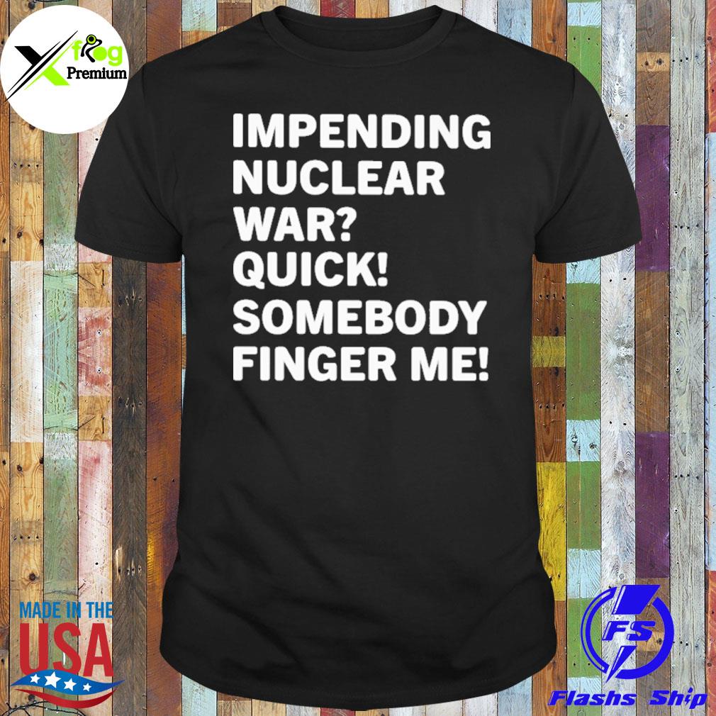 Impending nuclear war quick somebody finger me shirt