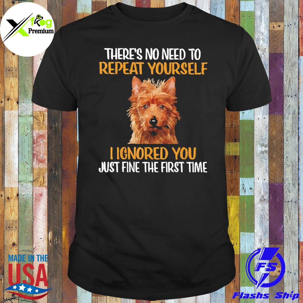 Australian Terrier there's no need to repeat yourself I ignored you just fine the first time shirt