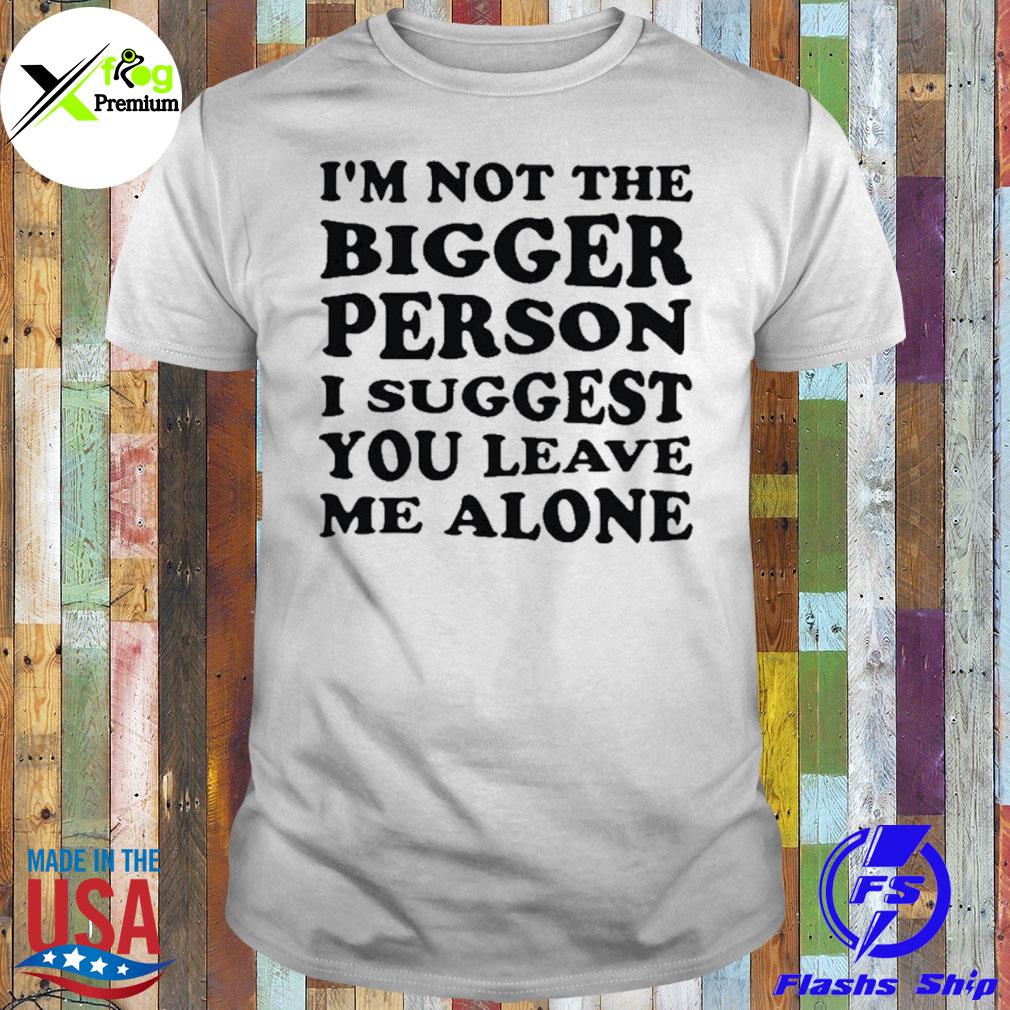 I'm not the bigger person I suggest you leave me alone shirt