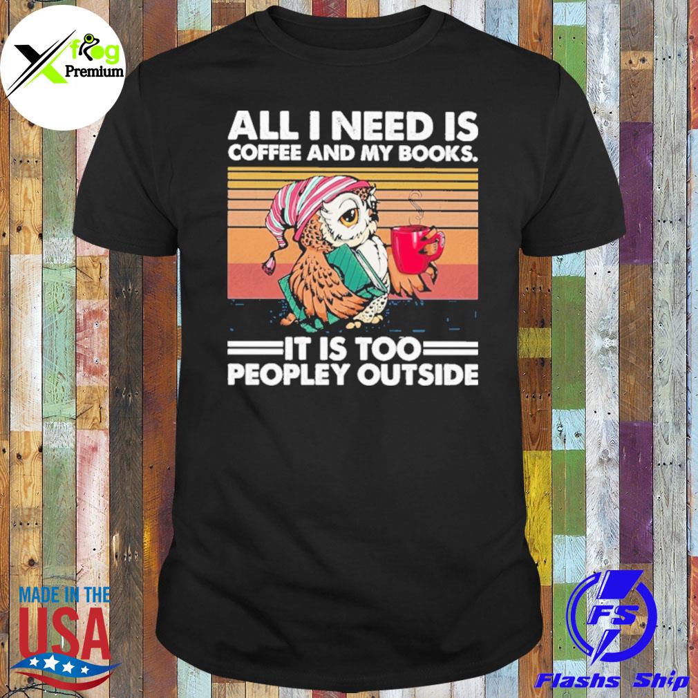 Owl all I need is coffee and my books. it is too peopley outside shirt