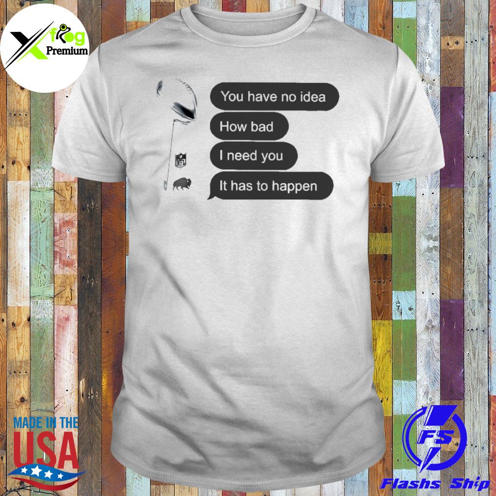 You have no idea how bad I need you it has to happen shirt