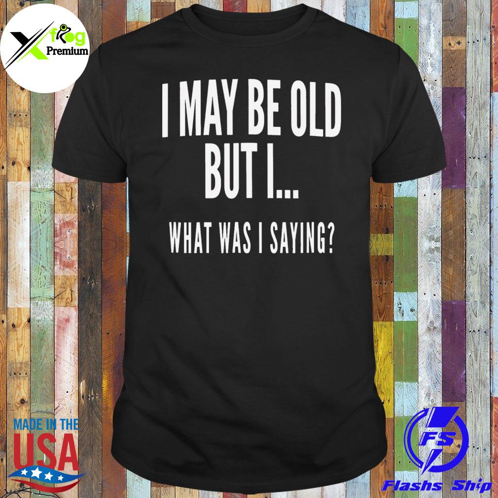 I may be old but I what was I saying shirt