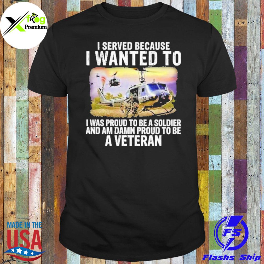 I served because I wanted to I was proud to be a soldier and am damn proud to be a veteran shirt