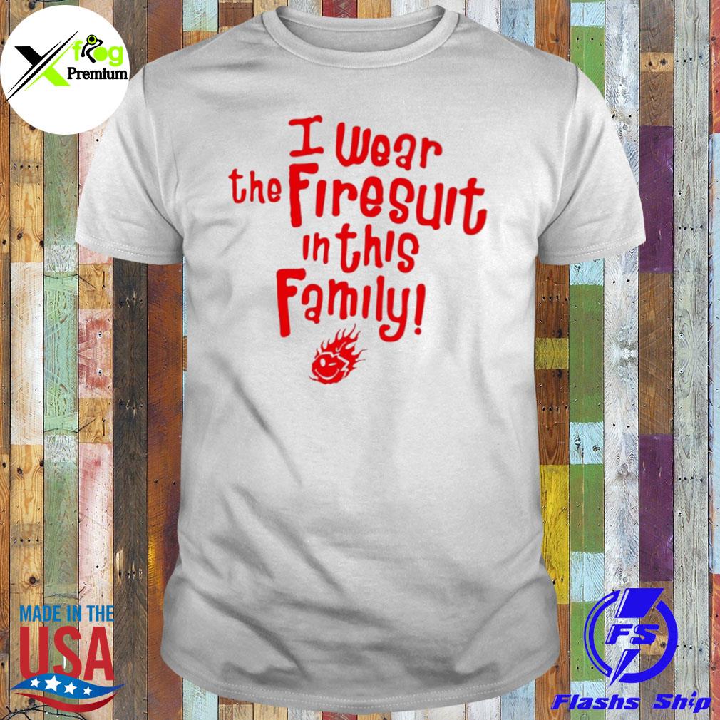 I wear the firesuit in this family shirt