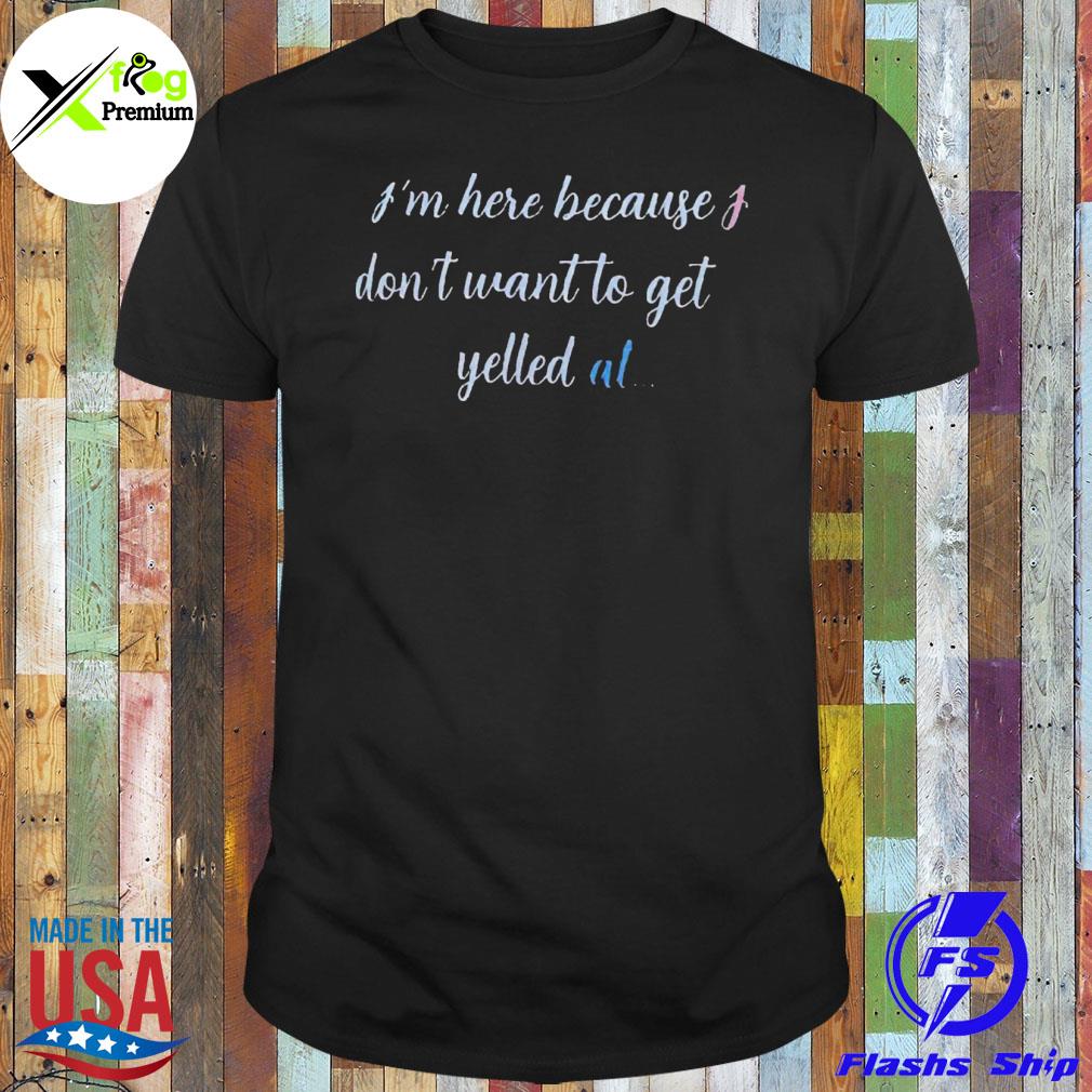 I'm here because I don't want to get yelled at shirt