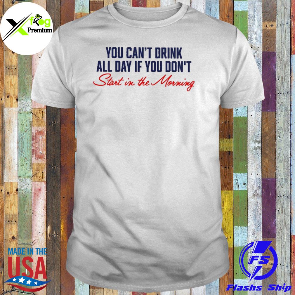 You can't not drink all day if you don't start in the morning shirt