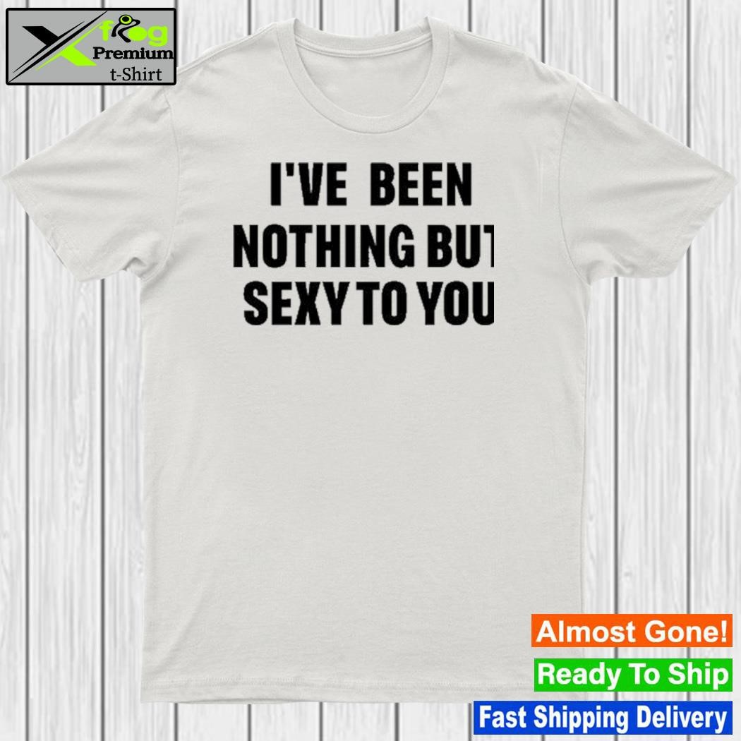 Design i've Been Nothing But Sexy To You Shirt