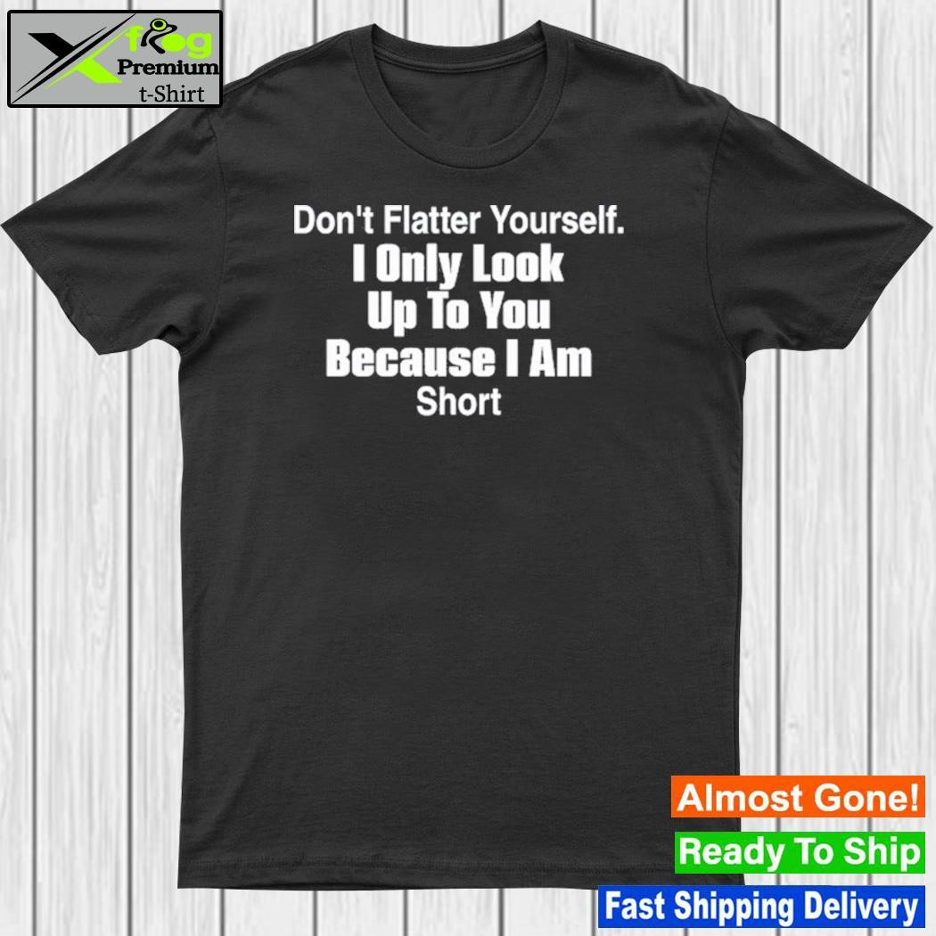 Don't flatter yourself I only look up to you because I am short shirt