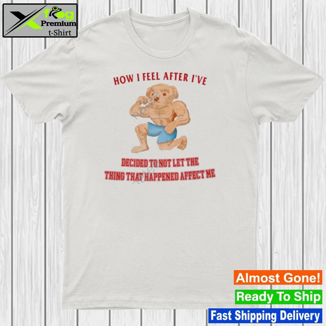How I feel after I've decided to not let the thing that happened affect me shirt