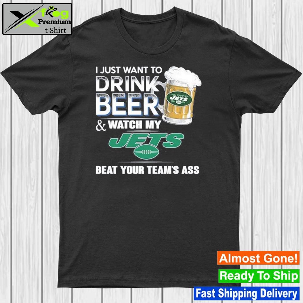 I just want to drink beer and watch my new york jets beat your team ass shirt
