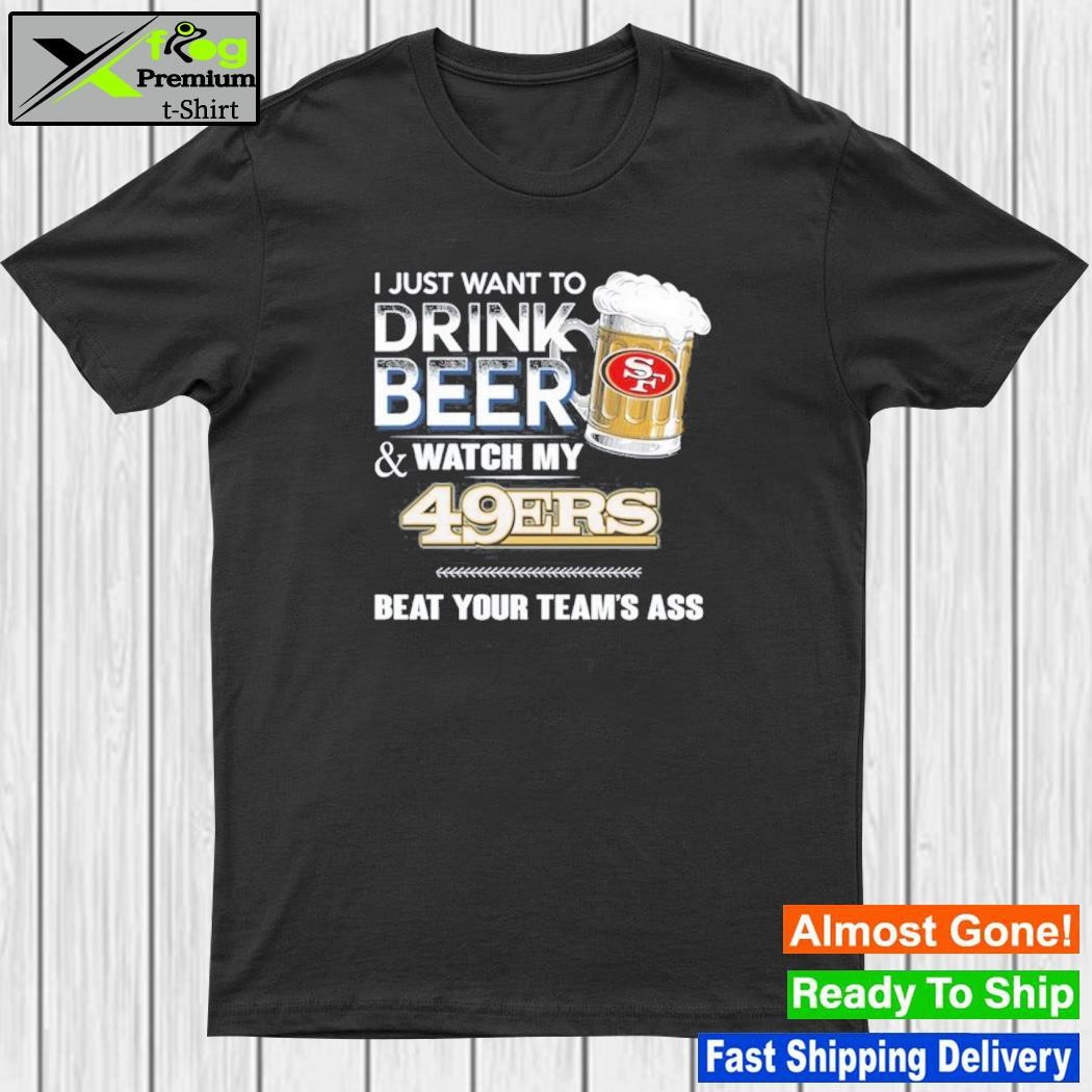 I just want to drink beer and watch my san francisco 49ers beat your team ass shirt